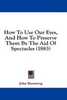 How To Use Our Eyes, And How To Preserve Them By The Aid Of Spectacles (1883)