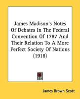 James Madison's Notes Of Debates In The Federal Convention Of 1787 And Their Relation To A More Perfect Society Of Nations (1918)