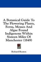 A Botanical Guide to the Flowering Plants, Ferns, Mosses and Algae Found Indigenous Within Sixteen Miles of Manchester (1849)