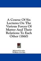 A Course Of Six Lectures On The Various Forces Of Matter And Their Relations To Each Other (1860)
