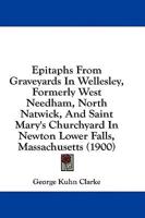 Epitaphs From Graveyards In Wellesley, Formerly West Needham, North Natwick, And Saint Mary's Churchyard In Newton Lower Falls, Massachusetts (1900)