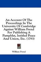 An Account of the Proceedings in the University of Cambridge Against William Frend for Publishing a Pamphlet, Intitled Peace and Union, Etc. (1793)