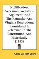 Nullification, Secession, Webster's Argument, And The Kentucky And Virginia Resolutions