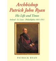 Archbishop Patrick John Ryan His Life and Times: Ireland - St. Louis - Philadelphia 1831-1911