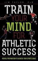 Train Your Mind for Athletic Success: Mental Preparation to Achieve Your Sports Goals