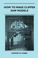 How to Make Clipper Ship Models - A Practical Manual Dealing With Every Aspect of Clipper Ship Modelling from the Simplest Waterline Types to Fine Scale Models Fit for Exhibition Purposes