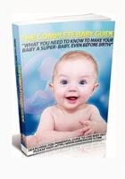 The Complete Baby Guide- What You Need to Know to Make Your Baby a Super-Baby, Even Before Birth!