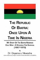 The Republic of Biafra: Once Upon a Time in Nigeria My Story of the Biafra-Nigerian Civil War - A Struggle for Survival (1967-1970