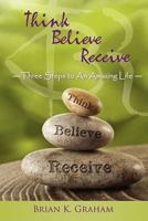Think, Believe, Receive: Three Steps to an Amazing Life