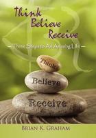 Think, Believe, Receive: Three Steps to an Amazing Life