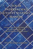 Solar Independent Utility Systems Manual: A Greener Way of Living Dedicated To: The Cause of a Moneyless Society and to All Who Want to Save Our Plane