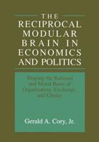 The Reciprocal Modular Brain in Economics and Politics : Shaping the Rational and Moral Basis of Organization, Exchange, and Choice