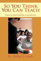 So You Think You Can Teach: A Guide for New College Professors on How to Teach Adult Learners