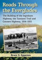 Roads Through the Everglades: The Building of the Ingraham Highway, the Tamiami Trail and Conners Highway, 1914-1931