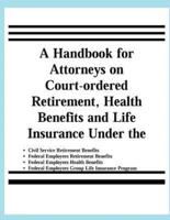 A Handbook for Attorneys on Court-Ordered Retirement, Health Benefits and Life Insurance Under the Civil Service Retirement Benefits, Federal Employees Retirement Benefits, Federal Employees Health Benefits, Federal Employees Group Life Insurance Programs
