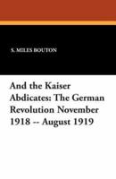 And the Kaiser Abdicates: The German Revolution November 1918 -- August 1919
