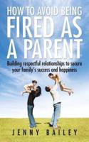 How To Avoid Being Fired as a Parent: Building respectful relationships to secure your family's success and happiness