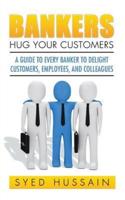 Bankers, Hug Your Customers: A GUIDE TO EVERY BANKER TO DELIGHT CUSTOMERS, EMPLOYEES, AND COLLEAGUES