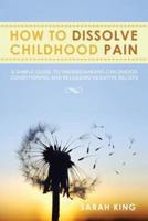 How to Dissolve Childhood Pain: A Simple Guide to Understanding Childhood Conditioning and Releasing Negative Beliefs