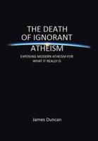 The Death of Ignorant Atheism: Exposing Modern Atheism for What It Really Is