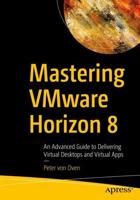 Mastering VMware Horizon 8 : An Advanced Guide to Delivering Virtual Desktops and Virtual Apps