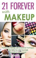 21 Forever with Makeup: Professional Makeup Tips & Advanced Techniques That Make You Look Stunningly Beautiful & Years Younger