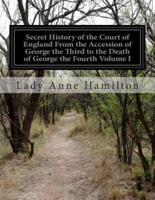 Secret History of the Court of England From the Accession of George the Third to the Death of George the Fourth Volume I