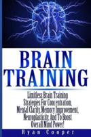 Brain Training - Limitless Brain Training Strategies For Concentration, Mental Clarity, Memory Improvement, Neuroplasticity, And To Boost Overall Mind Power!