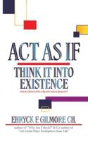 Act as If: Think It into Existence: Your Thoughts Create Your Reality