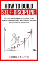 How to Build Self Discipline: A 21-Day Blueprint to Develop Successful Habits, Increase Your Productivity, Build Daily Self-Discipline and Achieve Your Goals Faster