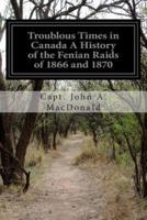 Troublous Times in Canada A History of the Fenian Raids of 1866 and 1870