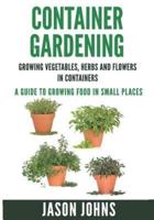 Container Gardening - Growing Vegetables, Herbs and Flowers in Containers: A Guide To Growing Food In Small Places