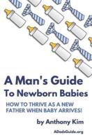 A Man's Guide to Newborn Babies: How To Thrive As A New Father When Baby Arrives!
