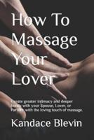 How To Massage Your Lover: Create greater intimacy and deeper bonds with your Spouse, Lover, or Partner with the loving touch of massage.