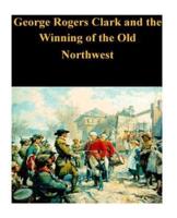 George Rogers Clark and the Winning of the Old Northwest