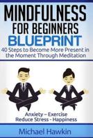 Mindfulness for Beginners Blueprint: 40 Steps to Become More Present in the Moment Through Meditation ? Anxiety ? Exercise - Reduce Stress - Happiness