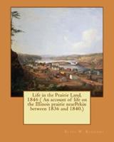 Life in the Prairie Land, 1846 ( An Account of Life on the Illinois Prairie nearPekin Between 1836 and 1840.)