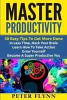 Master Productivity - 30 Easy Tips To Get More Done In Less Time, Hack Your Brain, Learn How To Take Action, Grow Yourself, Become A Super Productive You