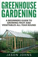 Greenhouse Gardening - A Beginners Guide To Growing Fruit and Vegetables All Year Round: Everything You Need To Know About Owning A Greenhouse
