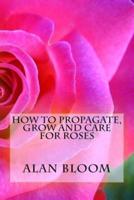 How to Propagate, Grow and Care For Roses: Old Fashioned Know-How for Modern Day Growers