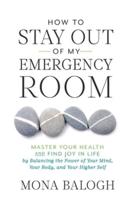 How to Stay Out of My Emergency Room: Master Your Health and Find Joy in Life by Balancing the Power of Your Mind, Your Body, and Your Higher Self