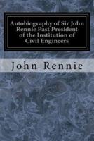 Autobiography of Sir John Rennie Past President of the Institution of Civil Engineers