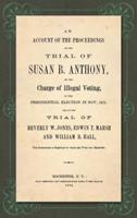 An Account of the Proceedings on the Trial of Susan B. Anthony, on the Charge of Illegal Voting, at the Presidential Election in Nov., 1872, and on the Trial of Beverly W. Jones, Edwin T. Marsh, and William B. Hall, the Inspectors of Election by Whom Her Vote Was Received
