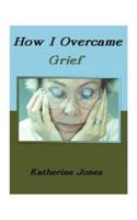 How I Overcame Grief: How to Ease the Pain Excerpts from Real Experiences