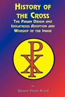 History of the Cross: The Pagan Origin, and Idolatroous Adoption and Worship, of the Image