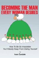 Becoming the Man Every Woman Desires: How to be so irresistible you'll barely keep from dating yourself