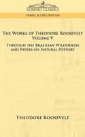 The Works of Theodore Roosevelt - Volume V: Through the Brazilian Wilderness and Papers on Natural History
