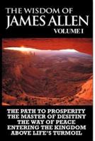 The Wisdom of James Allen I: Including The Path To Prosperity, The Master Of Desitiny, The Way Of Peace Entering The Kingdom and Above Life's Turmoil