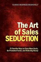The Art of Sales Seduction - 21 Surefire Ways to Close More Deals, Be Promoted Faster, and Make Big Money