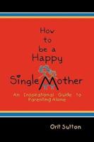 How to Be a Happy Single Mother: An Inspirational Guide to Parenting Alone